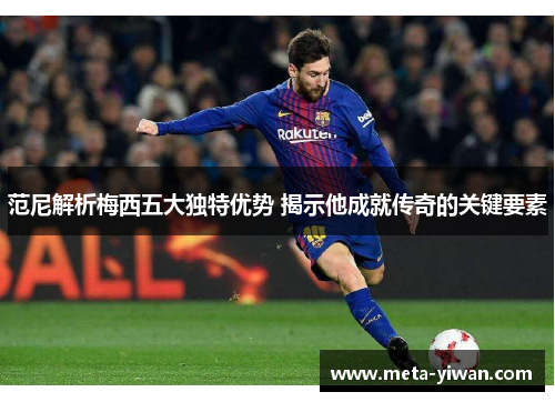 范尼解析梅西五大独特优势 揭示他成就传奇的关键要素