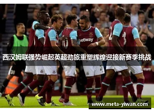 西汉姆联强势崛起英超劲旅重塑辉煌迎接新赛季挑战