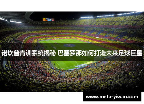 诺坎普青训系统揭秘 巴塞罗那如何打造未来足球巨星