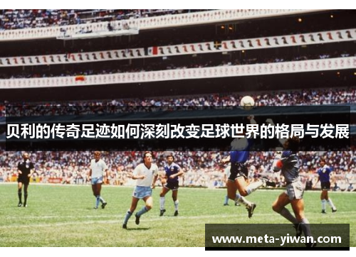 贝利的传奇足迹如何深刻改变足球世界的格局与发展