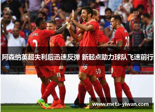 阿森纳英超失利后迅速反弹 新起点助力球队飞速前行