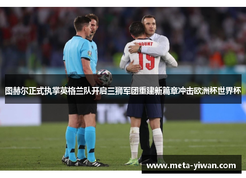 图赫尔正式执掌英格兰队开启三狮军团重建新篇章冲击欧洲杯世界杯